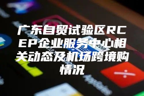 广东自贸试验区RCEP企业服务中心相关动态及机场跨境购情况