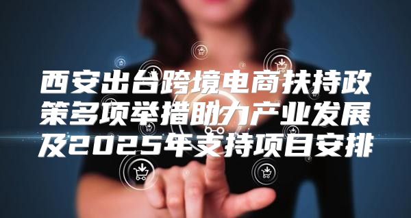 西安出台跨境电商扶持政策多项举措助力产业发展及2025年支持项目安排