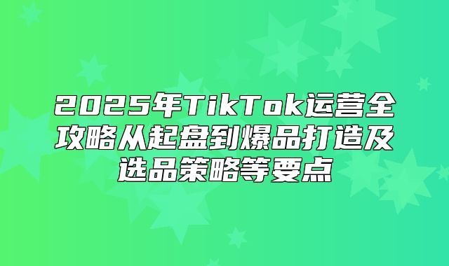 2025年TikTok运营全攻略从起盘到爆品打造及选品策略等要点
