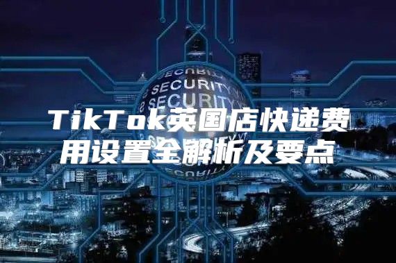 TikTok英国店快递费用设置全解析及要点