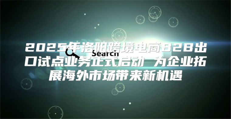 2025年洛阳跨境电商B2B出口试点业务正式启动 为企业拓展海外市场带来新机遇