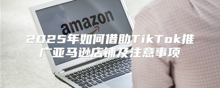 2025年如何借助TikTok推广亚马逊店铺及注意事项