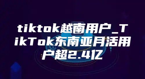 tiktok越南用户_TikTok东南亚月活用户超2.4亿