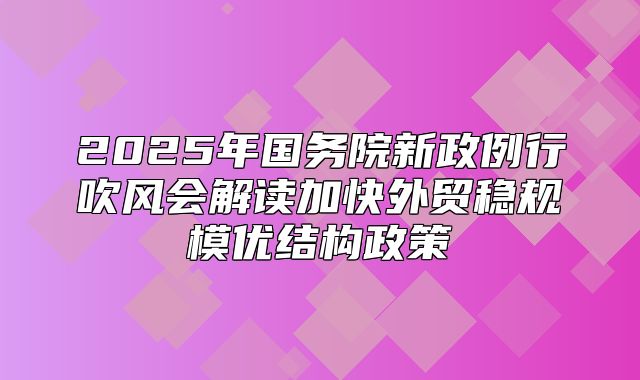 2025年国务院新政例行吹风会解读加快外贸稳规模优结构政策