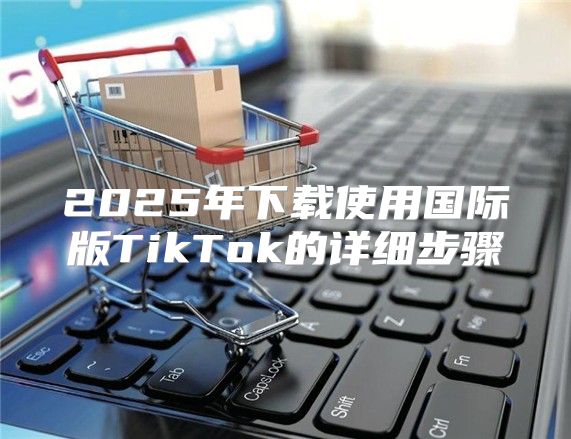 2025年下载使用国际版TikTok的详细步骤