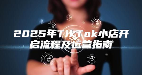 2025年TikTok小店开启流程及运营指南