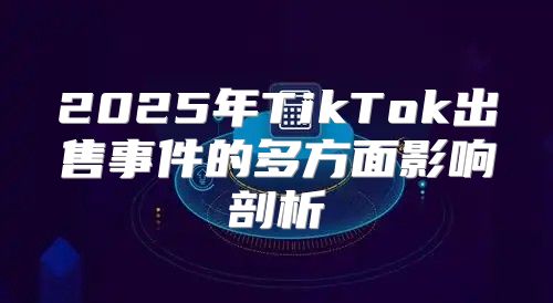 2025年TikTok出售事件的多方面影响剖析