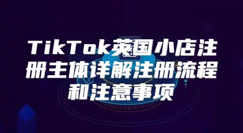 TikTok英国小店注册主体详解注册流程和注意事项