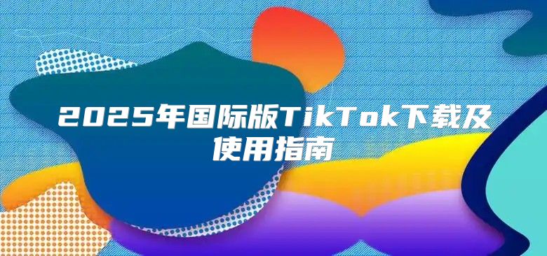 2025年国际版TikTok下载及使用指南