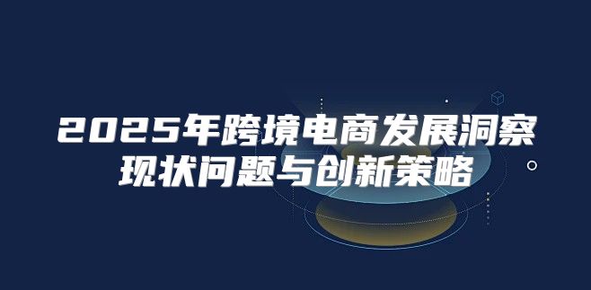 2025年跨境电商发展洞察现状问题与创新策略