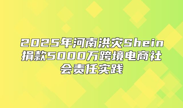 2025年河南洪灾Shein捐款5000万跨境电商社会责任实践