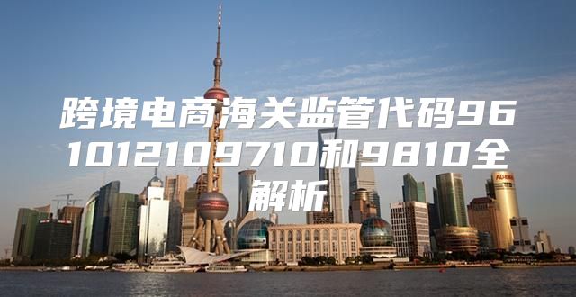 跨境电商海关监管代码961012109710和9810全解析