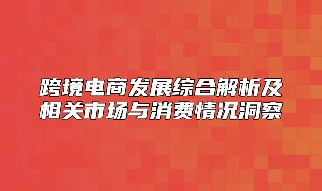 跨境电商发展综合解析及相关市场与消费情况洞察
