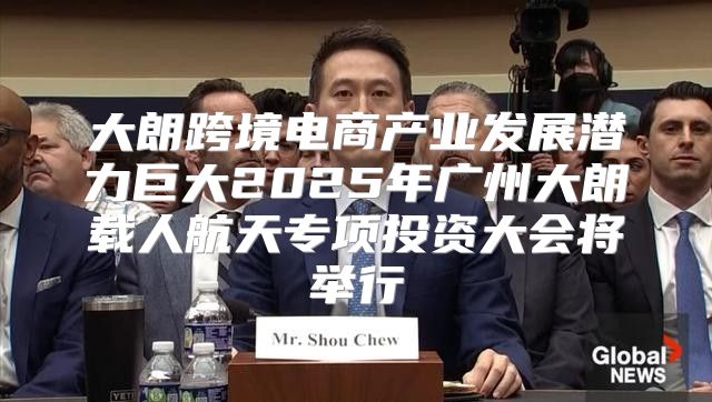 大朗跨境电商产业发展潜力巨大2025年广州大朗载人航天专项投资大会将举行