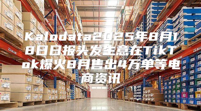 Kalodata2025年8月18日日报头发生意在TikTok爆火8月售出4万单等电商资讯