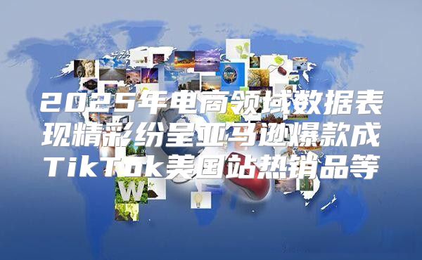 2025年电商领域数据表现精彩纷呈亚马逊爆款成TikTok美国站热销品等
