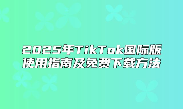 2025年TikTok国际版使用指南及免费下载方法