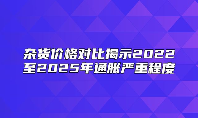 杂货价格对比揭示2022至2025年通胀严重程度