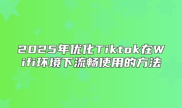 2025年优化Tiktok在Wifi环境下流畅使用的方法