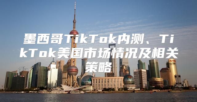 墨西哥TikTok内测、TikTok美国市场情况及相关策略