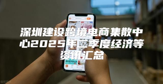 深圳建设跨境电商集散中心2025年二季度经济等资讯汇总