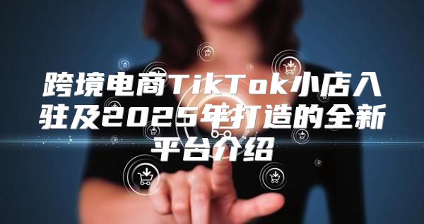 跨境电商TikTok小店入驻及2025年打造的全新平台介绍