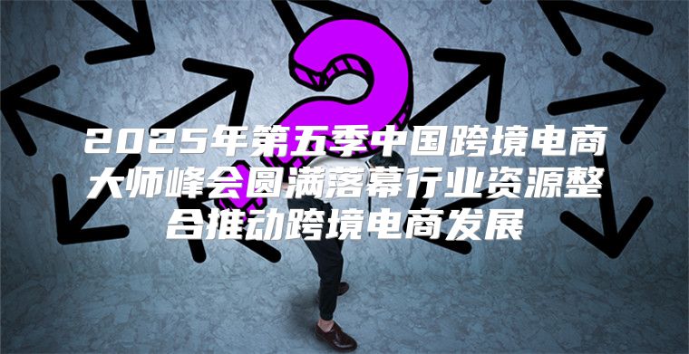 2025年第五季中国跨境电商大师峰会圆满落幕行业资源整合推动跨境电商发展