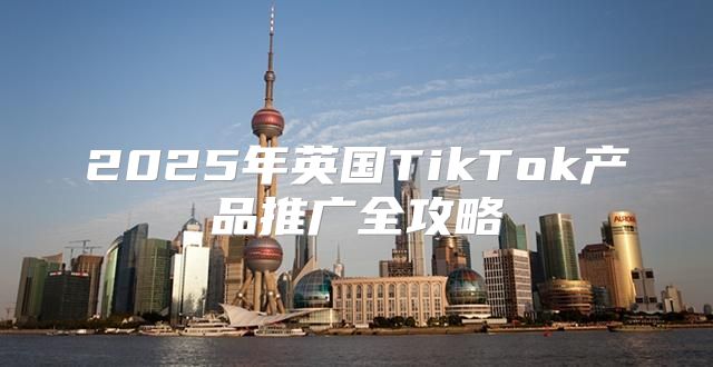 2025年英国TikTok产品推广全攻略