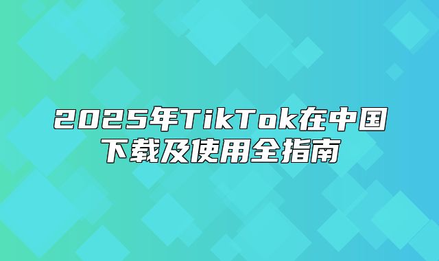2025年TikTok在中国下载及使用全指南