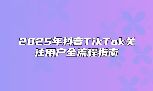 2025年抖音TikTok关注用户全流程指南