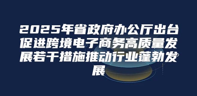 2025年省政府办公厅出台促进跨境电子商务高质量发展若干措施推动行业蓬勃发展