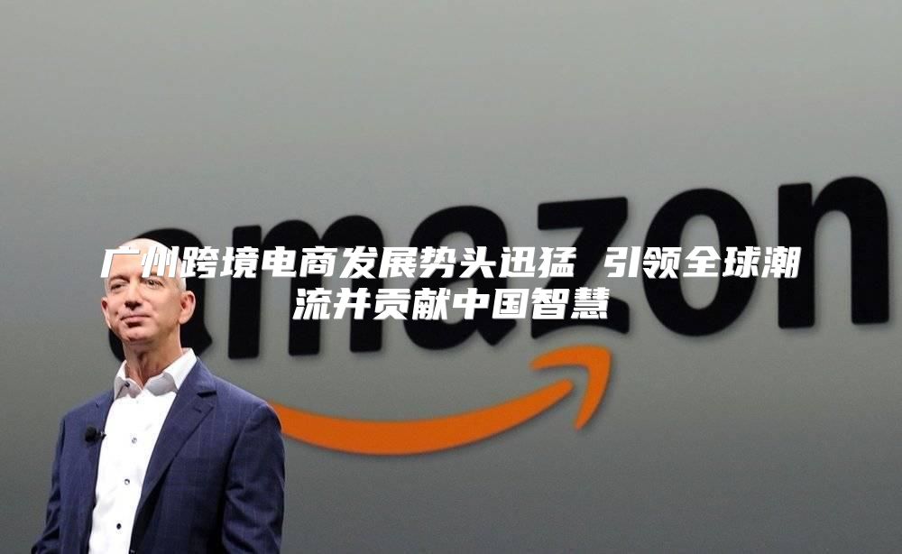 广州跨境电商发展势头迅猛 引领全球潮流并贡献中国智慧