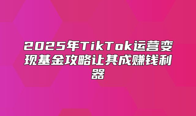 2025年TikTok运营变现基金攻略让其成赚钱利器