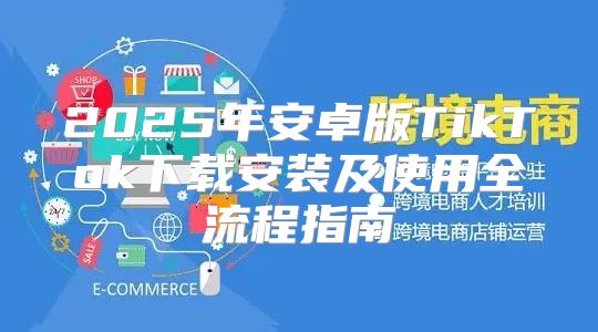 2025年安卓版TikTok下载安装及使用全流程指南