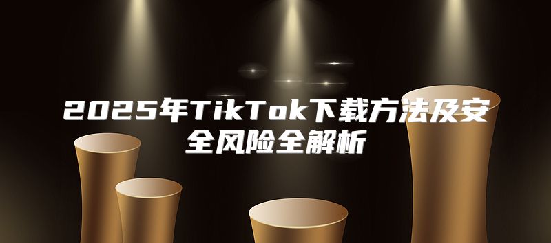 2025年TikTok下载方法及安全风险全解析