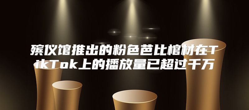 殡仪馆推出的粉色芭比棺材在TikTok上的播放量已超过千万