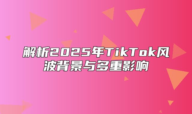 解析2025年TikTok风波背景与多重影响