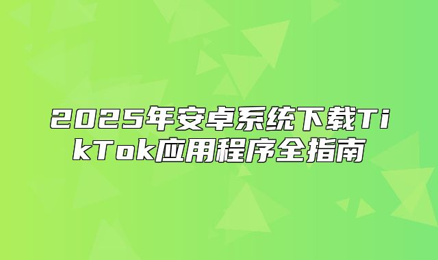 2025年安卓系统下载TikTok应用程序全指南
