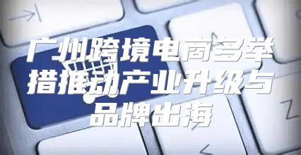 广州跨境电商多举措推动产业升级与品牌出海
