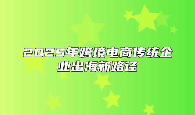 2025年跨境电商传统企业出海新路径
