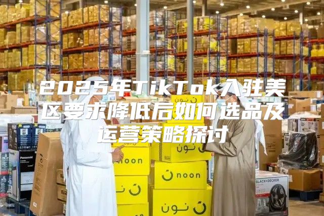 2025年TikTok入驻美区要求降低后如何选品及运营策略探讨