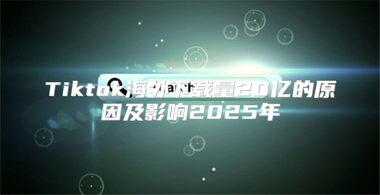Tiktok海外下载量20亿的原因及影响2025年