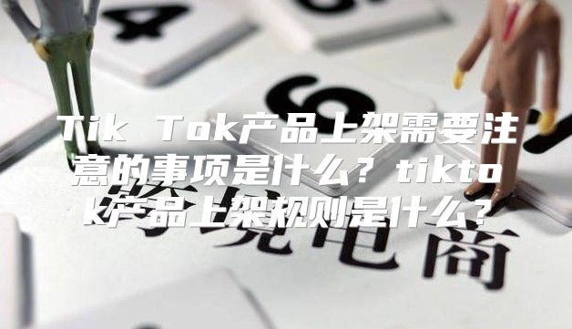 Tik Tok产品上架需要注意的事项是什么？tiktok产品上架规则是什么？