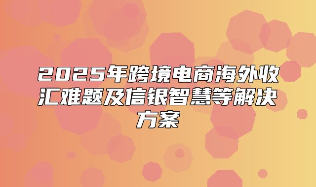 2025年跨境电商海外收汇难题及信银智慧等解决方案