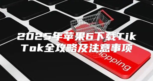 2025年苹果6下载TikTok全攻略及注意事项