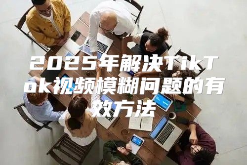 2025年解决TikTok视频模糊问题的有效方法