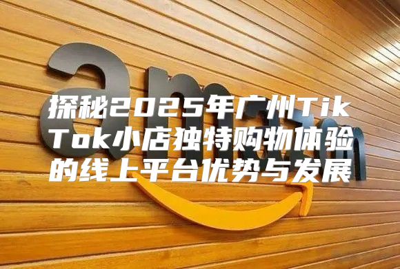 探秘2025年广州TikTok小店独特购物体验的线上平台优势与发展