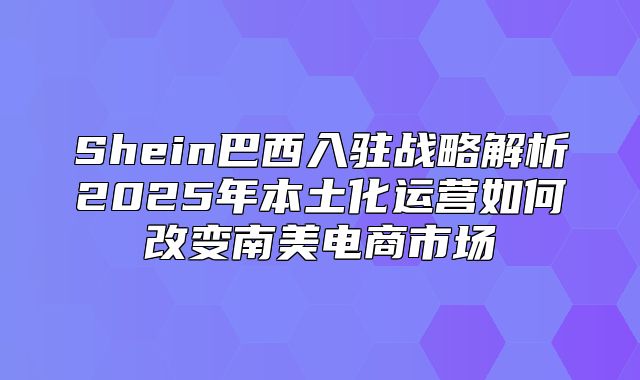 Shein巴西入驻战略解析2025年本土化运营如何改变南美电商市场