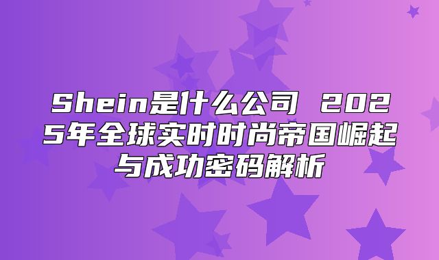 Shein是什么公司 2025年全球实时时尚帝国崛起与成功密码解析