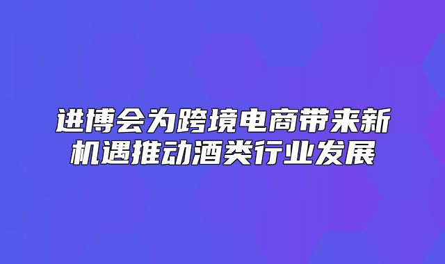 进博会为跨境电商带来新机遇推动酒类行业发展